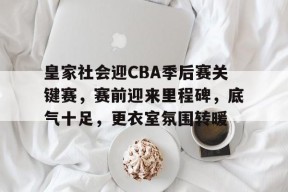 熊猫体育-皇家社会迎CBA季后赛关键赛，赛前迎来里程碑，底气十足，更衣室氛围转暖